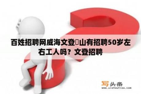 百姓招聘网威海文登峝山有招聘50岁左右工人吗？文登招聘