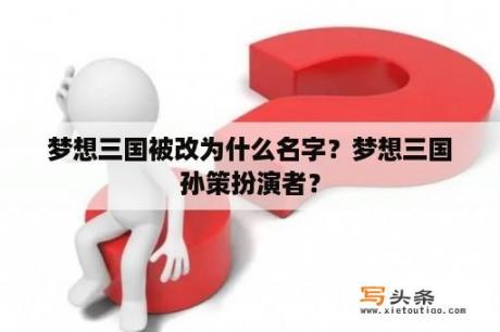 梦想三国被改为什么名字？梦想三国孙策扮演者？