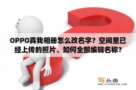 OPPO真我相册怎么改名字？空间里已经上传的照片、如何全部编辑名称？