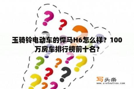 玉骑铃电动车的悍马H6怎么样？100万房车排行榜前十名？