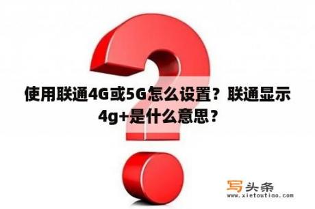 使用联通4G或5G怎么设置？联通显示4g+是什么意思？