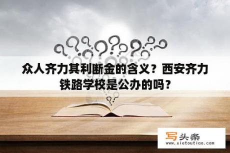 众人齐力其利断金的含义？西安齐力铁路学校是公办的吗？