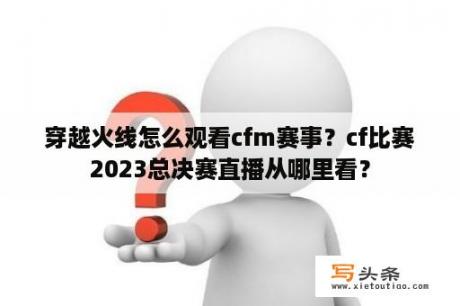 穿越火线怎么观看cfm赛事？cf比赛2023总决赛直播从哪里看？