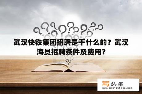 武汉快铁集团招聘是干什么的？武汉海员招聘条件及费用？