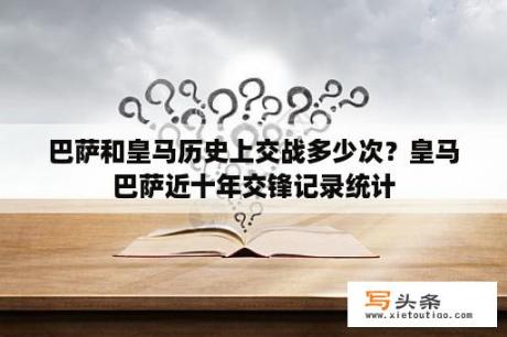 巴萨和皇马历史上交战多少次？皇马巴萨近十年交锋记录统计