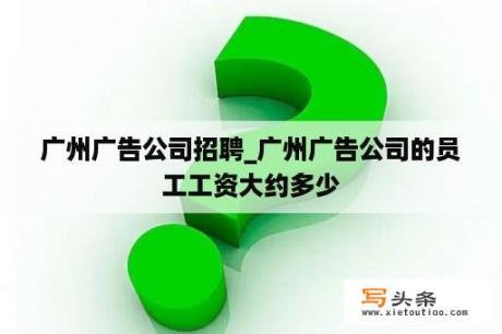 广州广告公司招聘_广州广告公司的员工工资大约多少