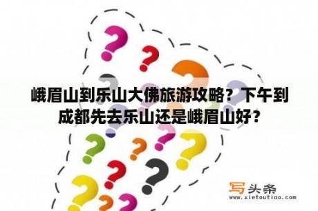 峨眉山到乐山大佛旅游攻略？下午到成都先去乐山还是峨眉山好？