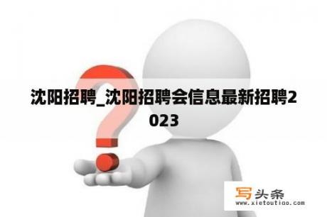 沈阳招聘_沈阳招聘会信息最新招聘2023