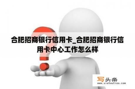 合肥招商银行信用卡_合肥招商银行信用卡中心工作怎么样