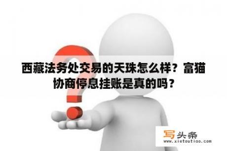 西藏法务处交易的天珠怎么样？富猫协商停息挂账是真的吗？