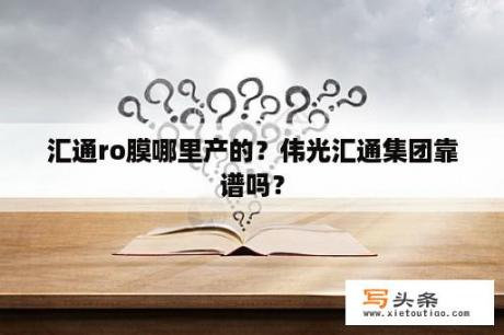 汇通ro膜哪里产的？伟光汇通集团靠谱吗？