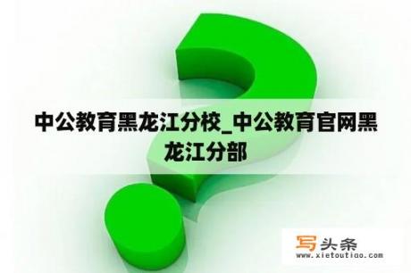 中公教育黑龙江分校_中公教育官网黑龙江分部