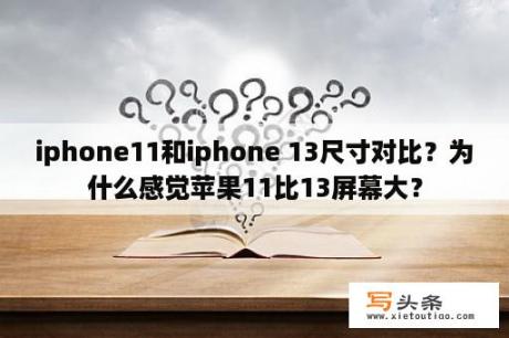 iphone11和iphone 13尺寸对比？为什么感觉苹果11比13屏幕大？