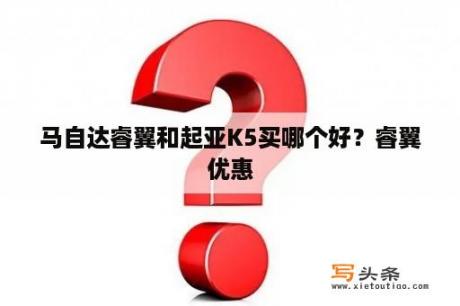 马自达睿翼和起亚K5买哪个好？睿翼优惠