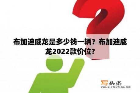 布加迪威龙是多少钱一辆？布加迪威龙2022款价位？