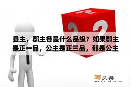 县主，郡主各是什么品级？如果郡主是正一品，公主是正三品，那是公主大还是郡主大？