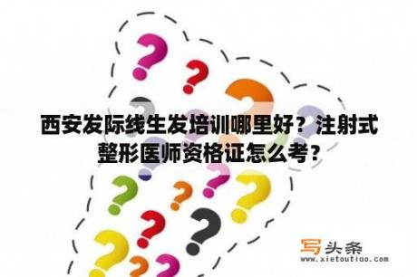 西安发际线生发培训哪里好？注射式整形医师资格证怎么考？