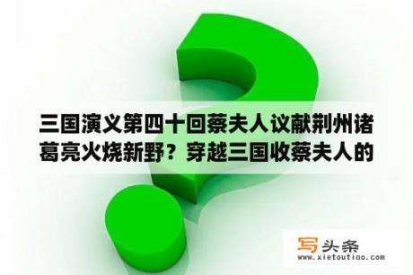 三国演义第四十回蔡夫人议献荆州诸葛亮火烧新野？穿越三国收蔡夫人的小说？