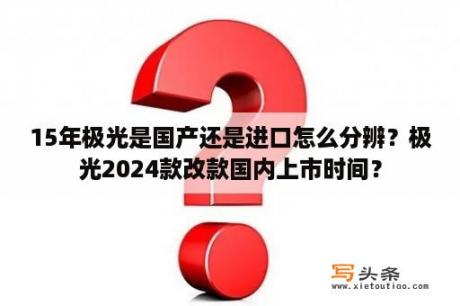 15年极光是国产还是进口怎么分辨？极光2024款改款国内上市时间？