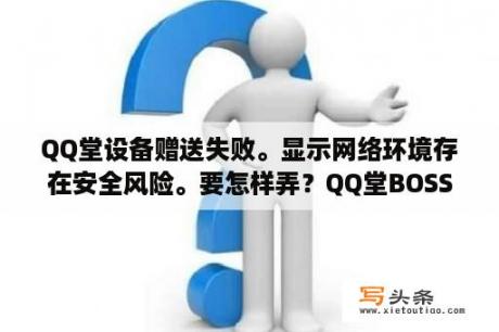 QQ堂设备赠送失败。显示网络环境存在安全风险。要怎样弄？QQ堂BOSS地图有那些啊？