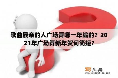 歌曲最亲的人广场舞哪一年编的？2021年广场舞新年贺词简短？