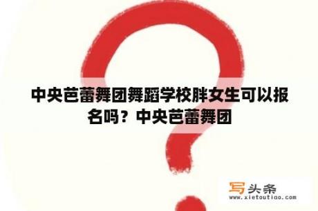 中央芭蕾舞团舞蹈学校胖女生可以报名吗？中央芭蕾舞团