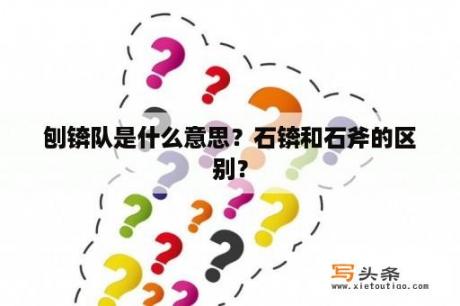 刨锛队是什么意思？石锛和石斧的区别？