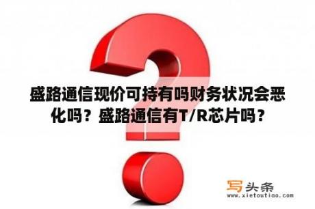 盛路通信现价可持有吗财务状况会恶化吗？盛路通信有T/R芯片吗？