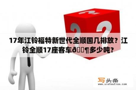 17年江铃福特新世代全顺国几排放？江铃全顺17座客车🈶多少吨？