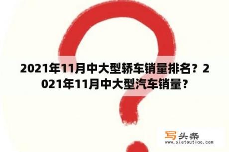 2021年11月中大型轿车销量排名？2021年11月中大型汽车销量？