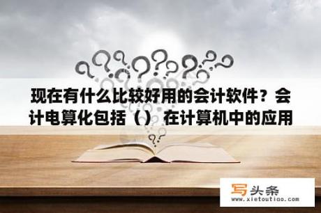 现在有什么比较好用的会计软件？会计电算化包括（） 在计算机中的应用？