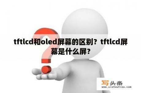 tftlcd和oled屏幕的区别？tftlcd屏幕是什么屏？