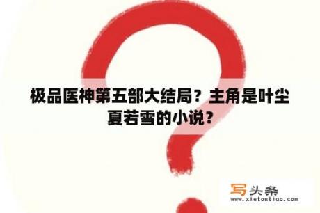 极品医神第五部大结局？主角是叶尘夏若雪的小说？