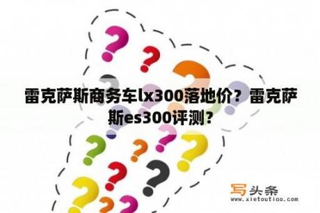 雷克萨斯商务车lx300落地价？雷克萨斯es300评测？