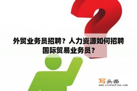 外贸业务员招聘？人力资源如何招聘国际贸易业务员？