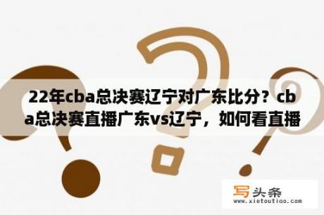 22年cba总决赛辽宁对广东比分？cba总决赛直播广东vs辽宁，如何看直播？