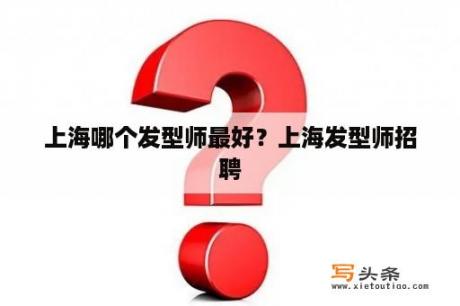 上海哪个发型师最好？上海发型师招聘