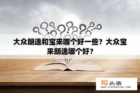 大众朗逸和宝来哪个好一些？大众宝来朗逸哪个好？