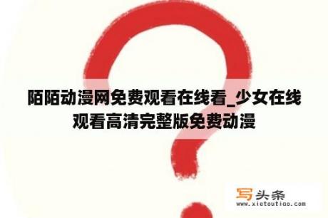 陌陌动漫网免费观看在线看_少女在线观看高清完整版免费动漫