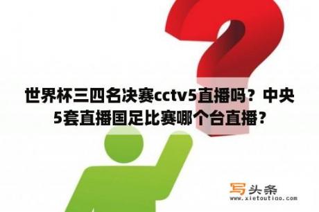 世界杯三四名决赛cctv5直播吗？中央5套直播国足比赛哪个台直播？