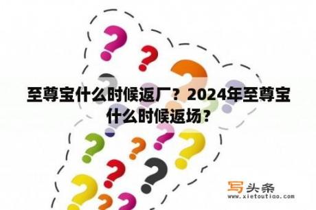 至尊宝什么时候返厂？2024年至尊宝什么时候返场？