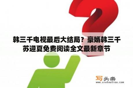 韩三千电视最后大结局？豪婿韩三千苏迎夏免费阅读全文最新章节