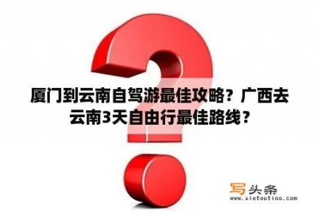 厦门到云南自驾游最佳攻略？广西去云南3天自由行最佳路线？