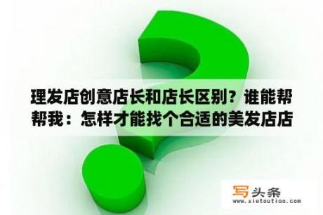 理发店创意店长和店长区别？谁能帮帮我：怎样才能找个合适的美发店店长？