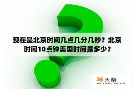 现在是北京时间几点几分几秒？北京时间10点钟美国时间是多少？