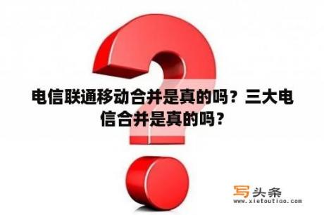 电信联通移动合并是真的吗？三大电信合并是真的吗？