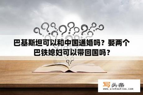 巴基斯坦可以和中国通婚吗？娶两个巴铁媳妇可以带回国吗？