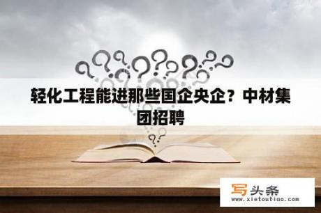 轻化工程能进那些国企央企？中材集团招聘