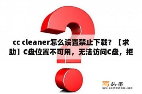 cc cleaner怎么设置禁止下载？【求助】C盘位置不可用，无法访问C盘，拒绝访问？