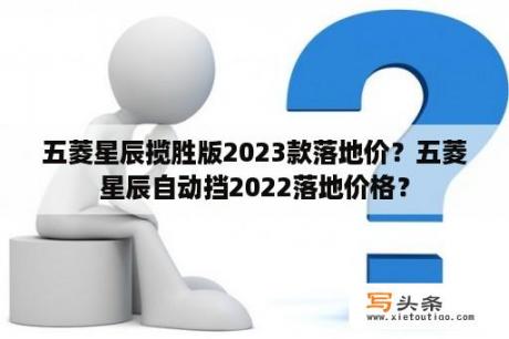 五菱星辰揽胜版2023款落地价？五菱星辰自动挡2022落地价格？